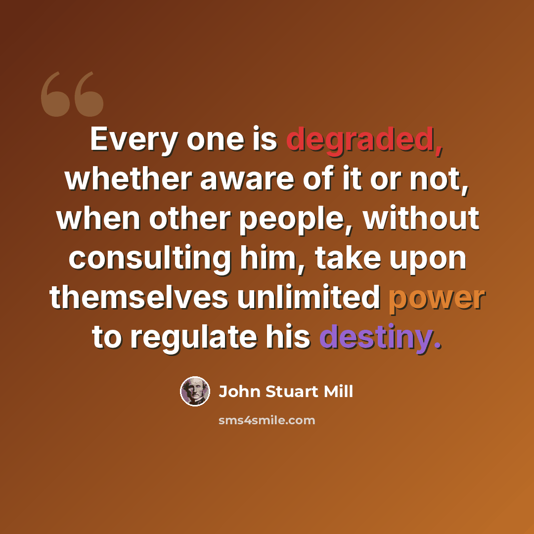“Every one is degraded, whether aware of it or not, when other people, without consulting him, take upon themselves unlimited power to regulate his destiny.” quote by John Stuart Mill