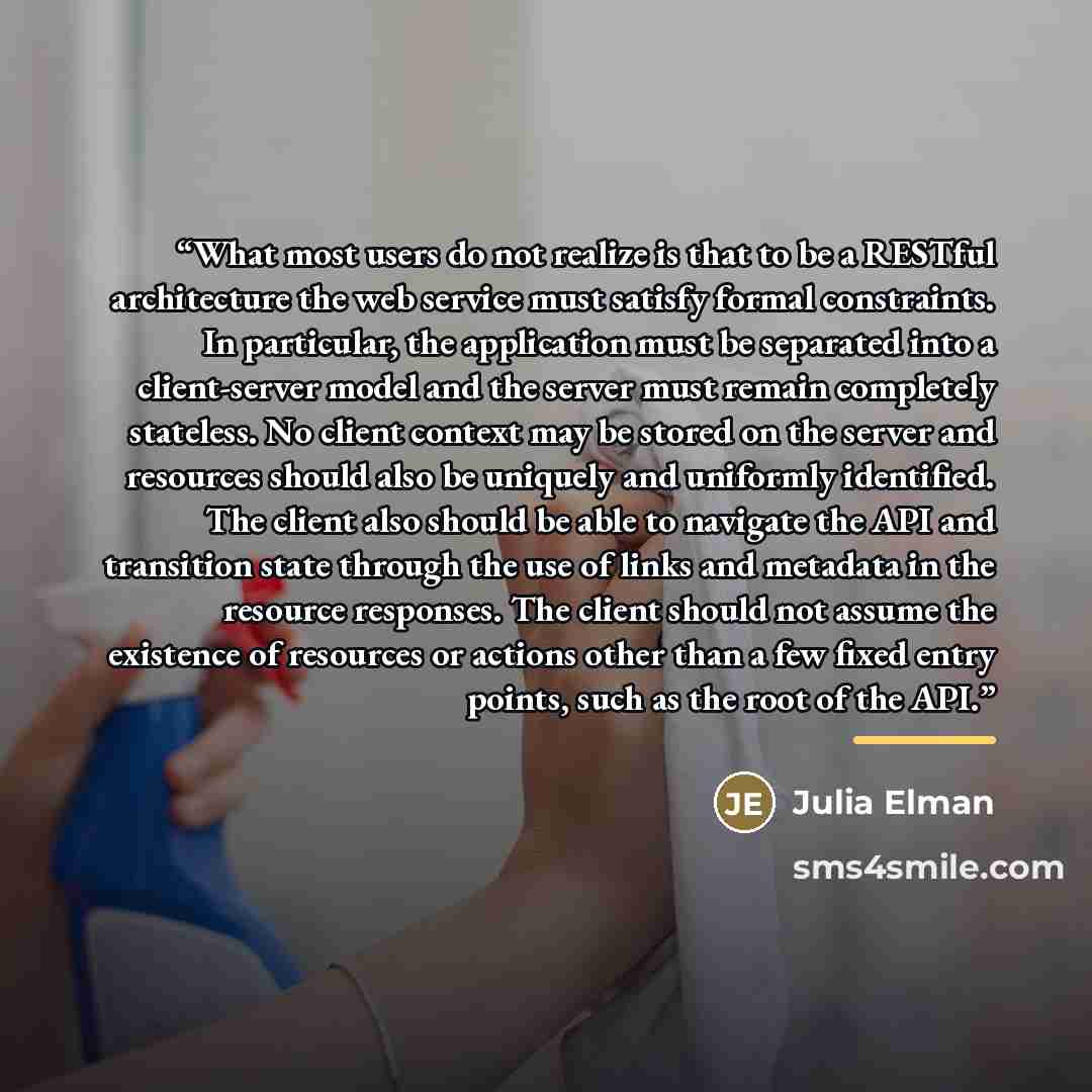 “What most users do not realize is that to be a RESTful architecture the web service must satisfy formal constraints. In particular, the application must be separated into a client-server model and the server must remain completely stateless. No client context may be stored on the server and…” quote by Julia Elman