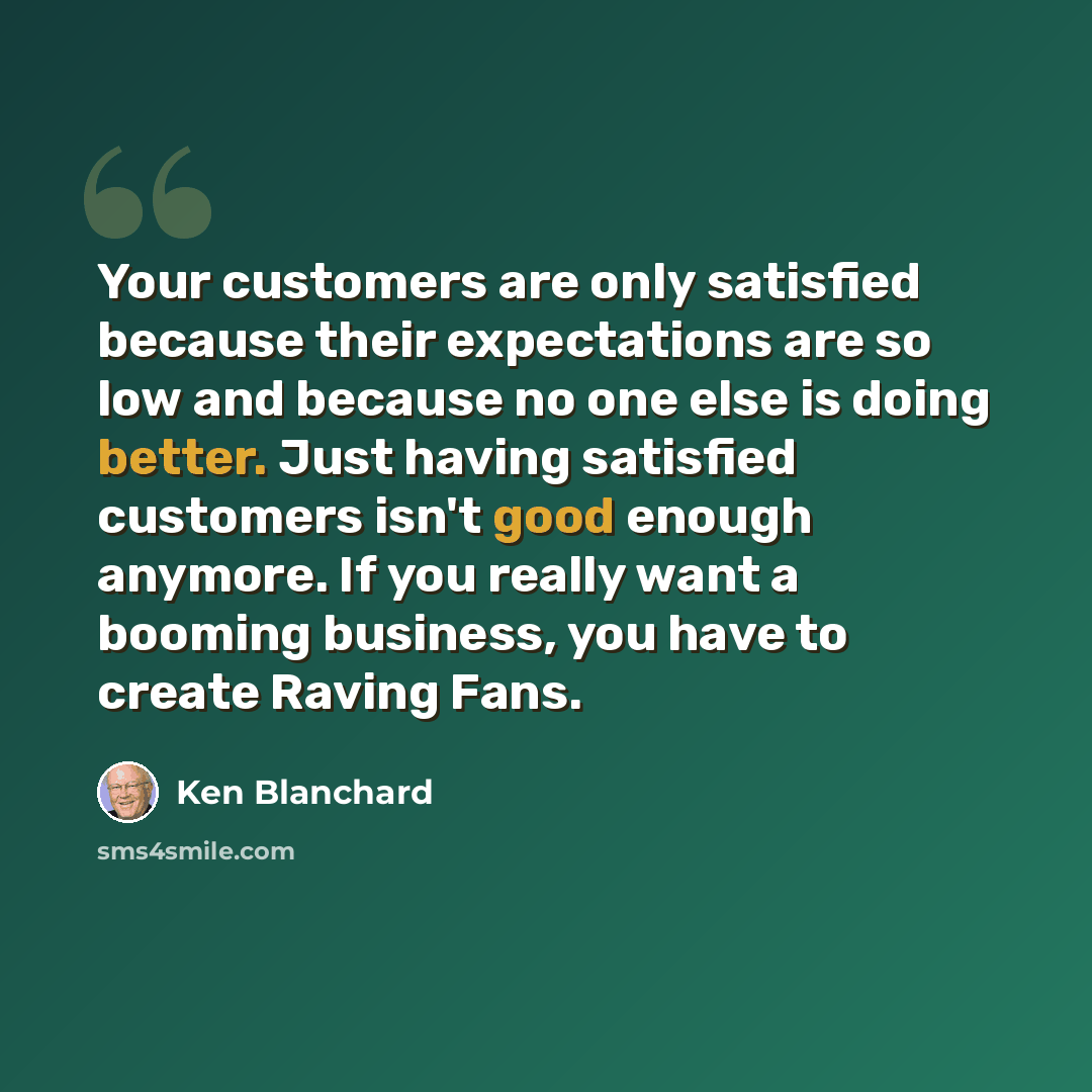 “Your customers are only satisfied because their expectations are so low and because no one else is doing better. Just having satisfied customers isn't good enough anymore. If you really want a booming business, you have to create Raving Fans.” quote by Ken Blanchard