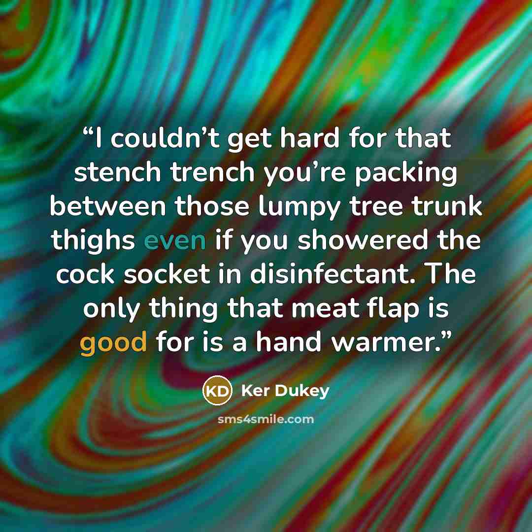 “I couldn’t get hard for that stench trench you’re packing between those lumpy tree trunk thighs even if you showered the cock socket in disinfectant. The only thing that meat flap is good for is a hand warmer.” quote by Ker Dukey