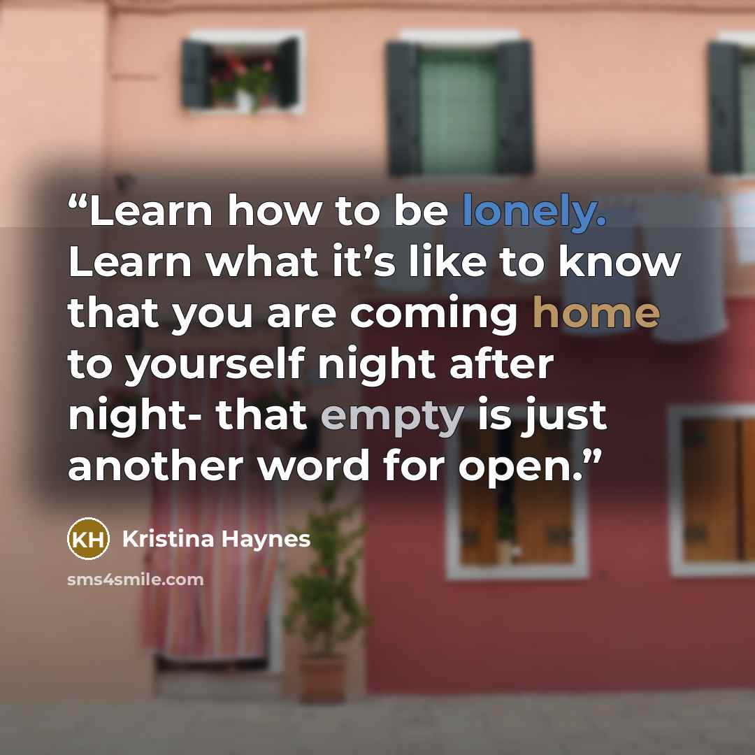 “Learn how to be lonely. Learn what it’s like to know that you are coming home to yourself night after night- that empty is just another word for open.” quote by Kristina Haynes