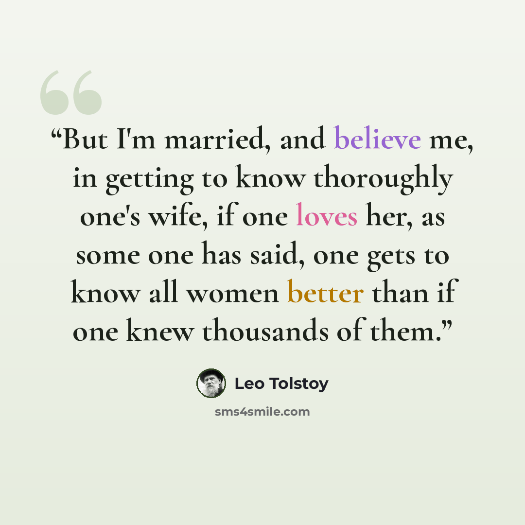 “But I'm married, and believe me, in getting to know thoroughly one's wife, if one loves her, as some one has said, one gets to know all women better than if one knew thousands of them.” quote by Leo Tolstoy