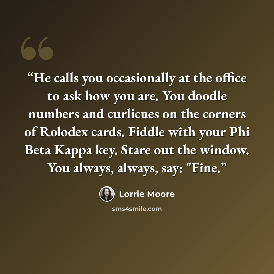 “He calls you occasionally at the office to ask how you are. You doodle numbers and curlicues on the corners of Rolodex cards. Fiddle with your Phi Beta Kappa key. Stare out the window. You always, always, say: "Fine.” quote by Lorrie Moore