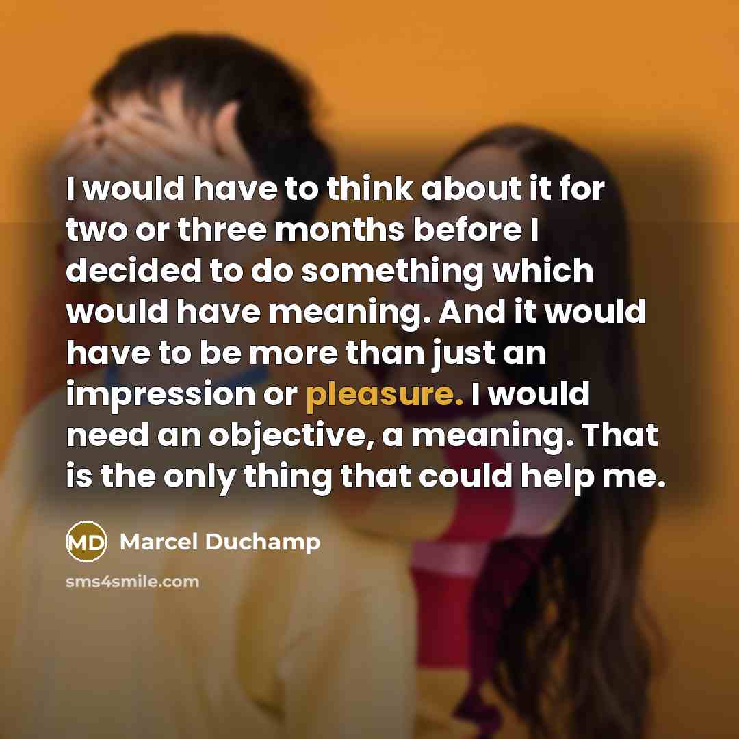 “I would have to think about it for two or three months before I decided to do something which would have meaning. And it would have to be more than just an impression or pleasure. I would need an objective, a meaning. That is the only thing that could help me.” quote by Marcel Duchamp