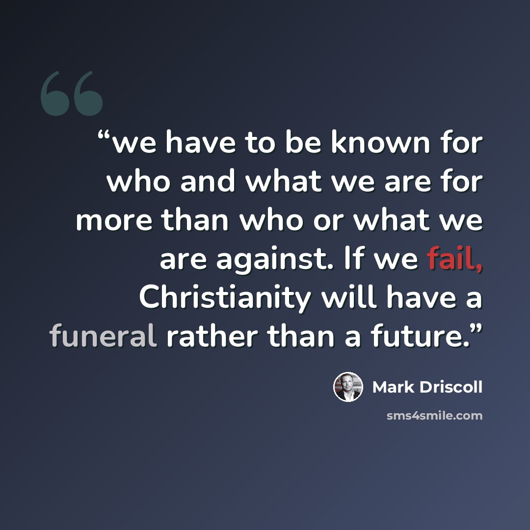 “we have to be known for who and what we are for more than who or what we are against. If we fail, Christianity will have a funeral rather than a future.” quote by Mark Driscoll
