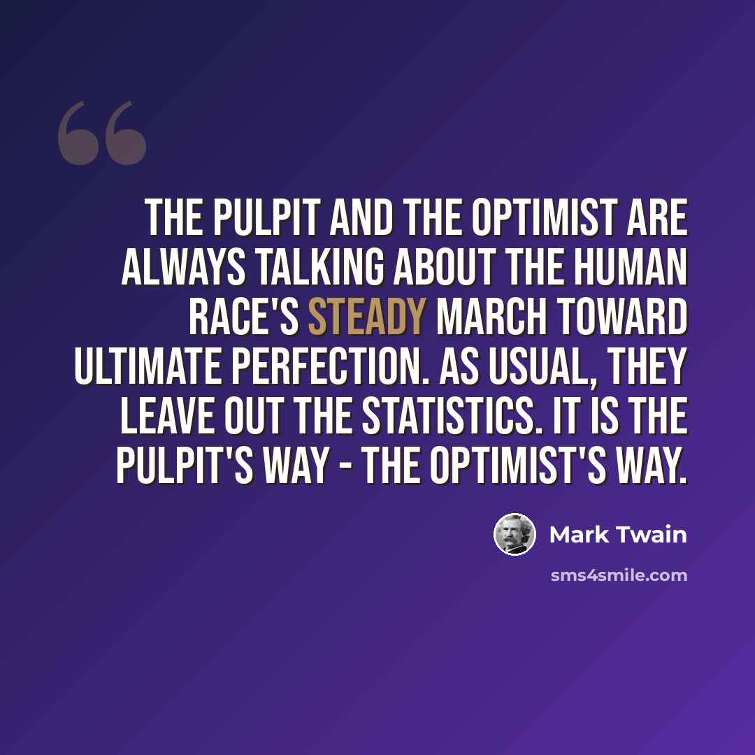 “The pulpit and the optimist are always talking about the human race's steady march toward ultimate perfection. As usual, they leave out the statistics. It is the pulpit's way - the optimist's way.” quote by Mark Twain