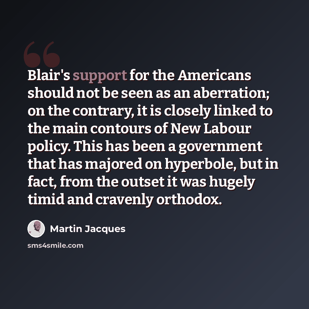 “Blair's support for the Americans should not be seen as an aberration; on the contrary, it is closely linked to the main contours of New Labour policy. This has been a government that has majored on hyperbole, but in fact, from the outset it was hugely timid and cravenly orthodox.” quote by Martin Jacques