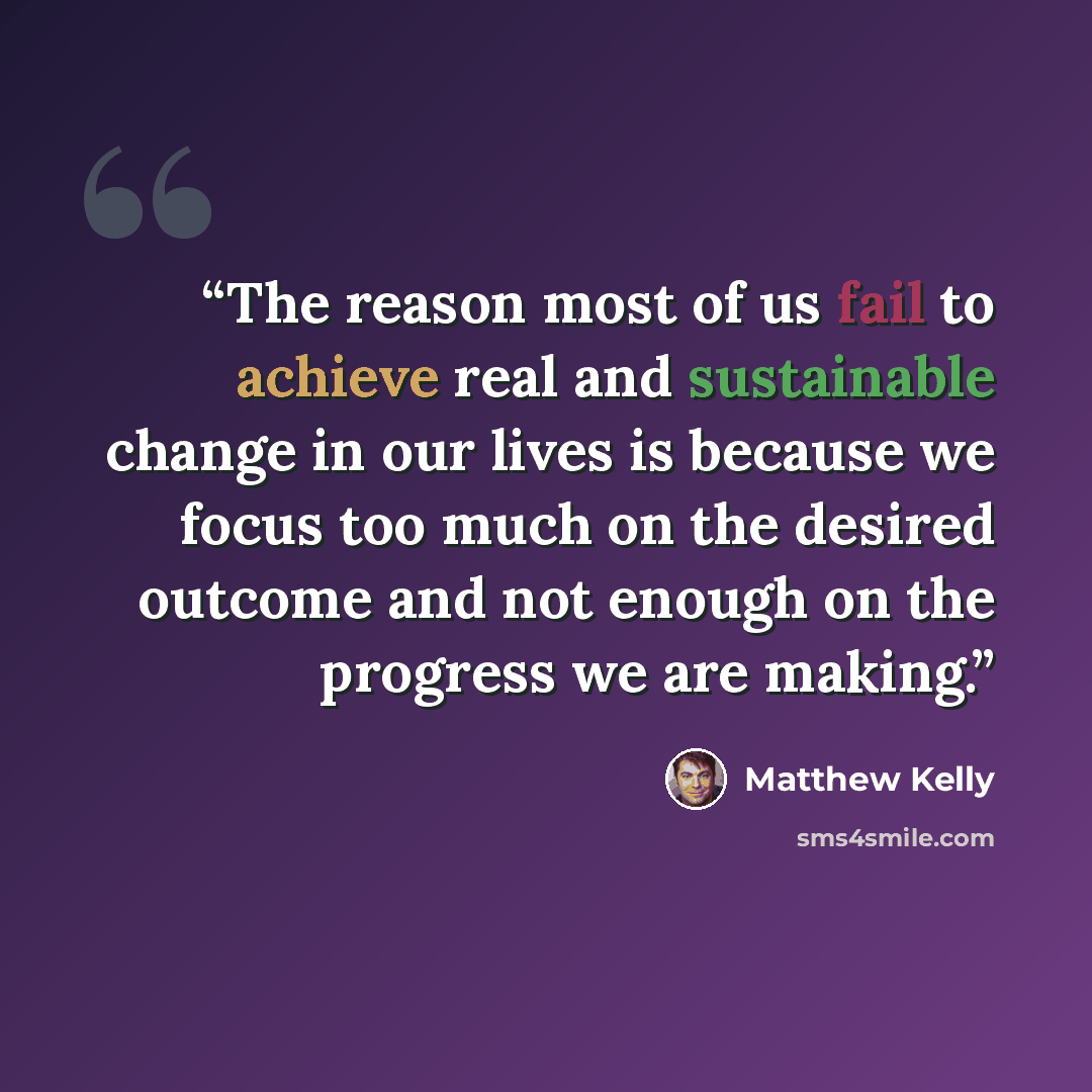 “The reason most of us fail to achieve real and sustainable change in our lives is because we focus too much on the desired outcome and not enough on the progress we are making.” quote by Matthew Kelly