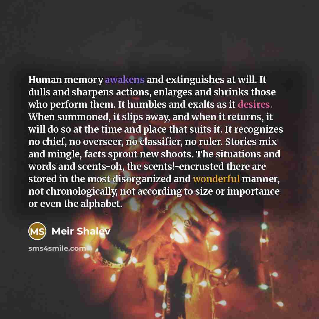 “Human memory awakens and extinguishes at will. It dulls and sharpens actions, enlarges and shrinks those who perform them. It humbles and exalts as it desires. When summoned, it slips away, and when it returns, it will do so at the time and place that suits it. It recognizes no chief, no overseer…” quote by Meir Shalev