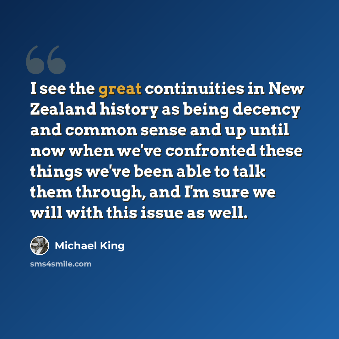 “I see the great continuities in New Zealand history as being decency and common sense and up until now when we've confronted these things we've been able to talk them through, and I'm sure we will with this issue as well.” quote by Michael King