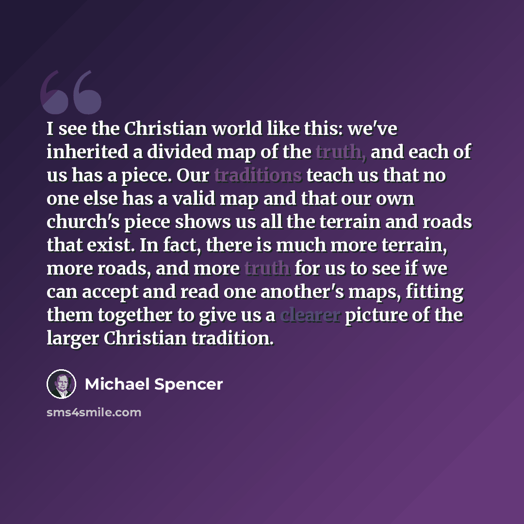“I see the Christian world like this: we've inherited a divided map of the truth, and each of us has a piece. Our traditions teach us that no one else has a valid map and that our own church's piece shows us all the terrain and roads that exist. In fact, there is much more terrain, more roads, and…” quote by Michael Spencer