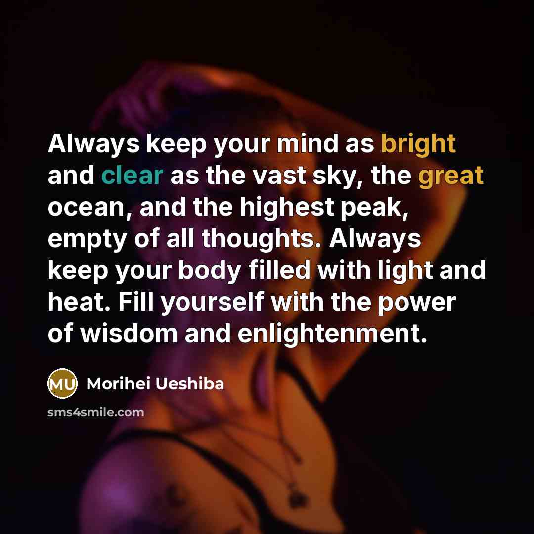 “Always keep your mind as bright and clear as the vast sky, the great ocean, and the highest peak, empty of all thoughts. Always keep your body filled with light and heat. Fill yourself with the power of wisdom and enlightenment.” quote by Morihei Ueshiba