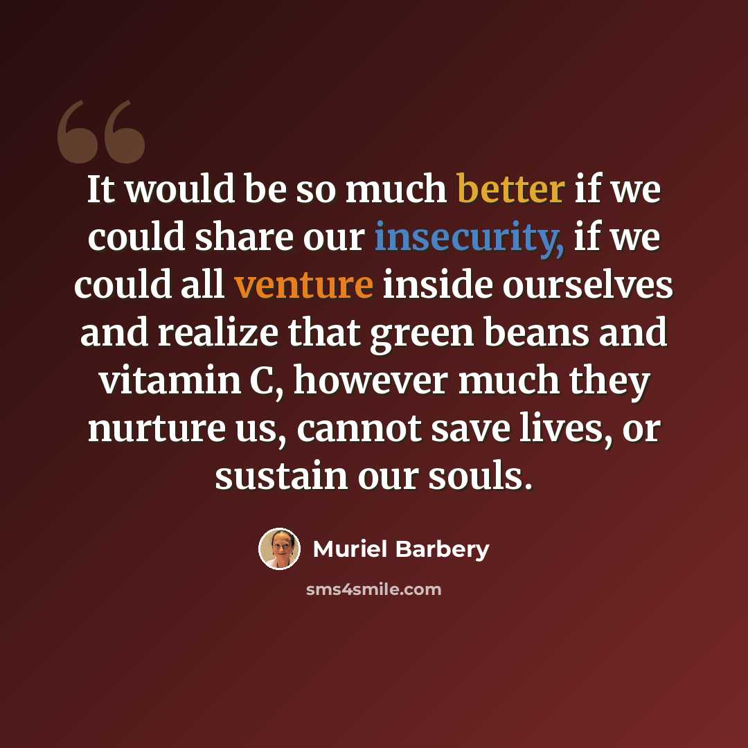 “It would be so much better if we could share our insecurity, if we could all venture inside ourselves and realize that green beans and vitamin C, however much they nurture us, cannot save lives, or sustain our souls.” quote by Muriel Barbery