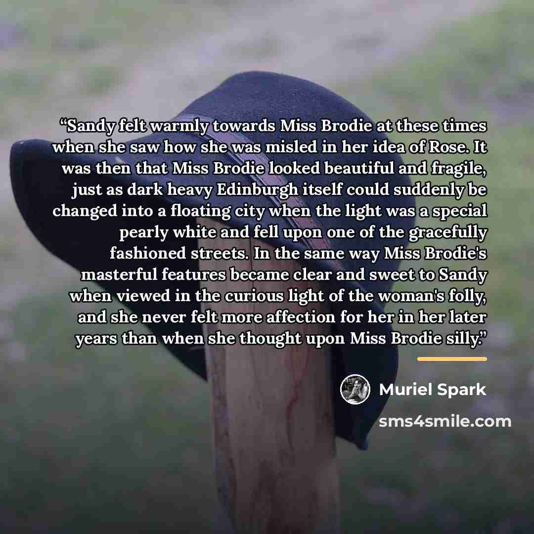 “Sandy felt warmly towards Miss Brodie at these times when she saw how she was misled in her idea of Rose. It was then that Miss Brodie looked beautiful and fragile, just as dark heavy Edinburgh itself could suddenly be changed into a floating city when the light was a special pearly white and fell…” quote by Muriel Spark