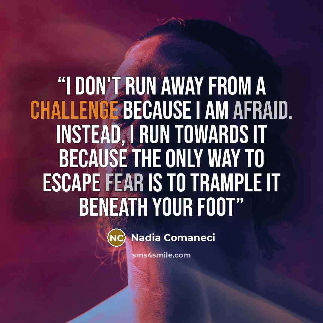 “I don't run away from a challenge because I am afraid. Instead, I run towards it because the only way to escape fear is to trample it beneath your foot” quote by Nadia Comaneci