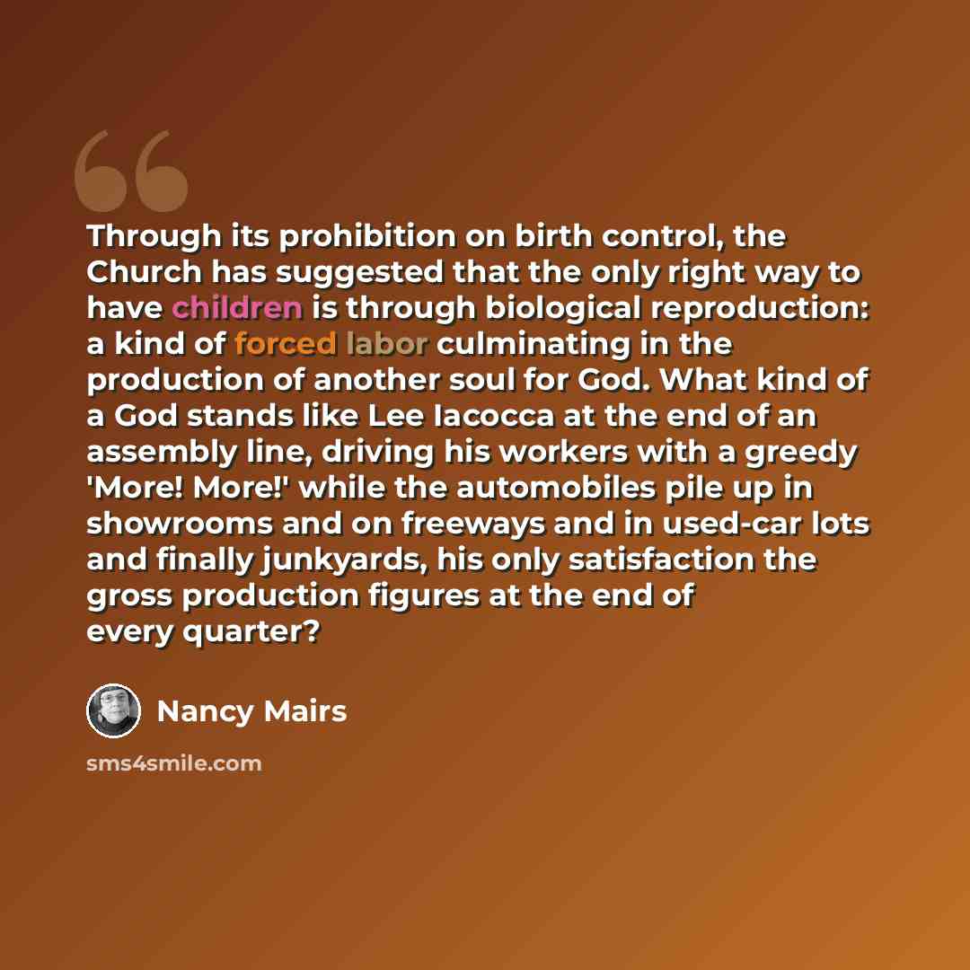 “Through its prohibition on birth control, the Church has suggested that the only right way to have children is through biological reproduction: a kind of forced labor culminating in the production of another soul for God. What kind of a God stands like Lee Iacocca at the end of an assembly line…” quote by Nancy Mairs