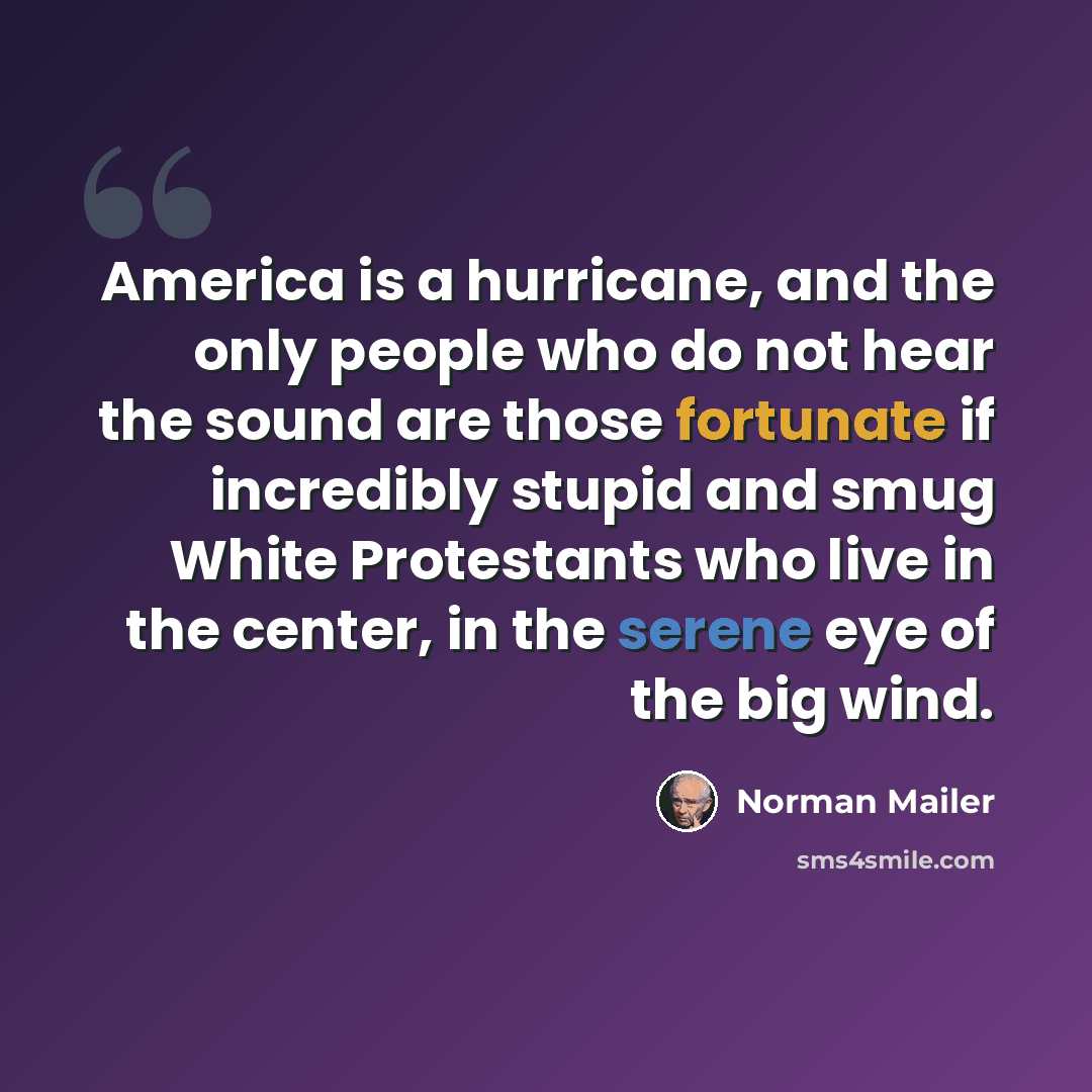 “America is a hurricane, and the only people who do not hear the sound are those fortunate if incredibly stupid and smug White Protestants who live in the center, in the serene eye of the big wind.” quote by Norman Mailer