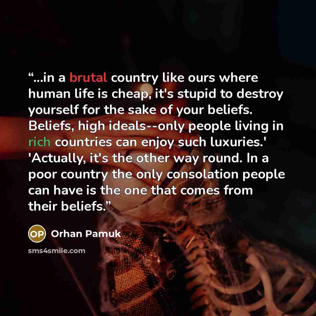 “...in a brutal country like ours where human life is cheap, it's stupid to destroy yourself for the sake of your beliefs. Beliefs, high ideals--only people living in rich countries can enjoy such luxuries.' 'Actually, it's the other way round. In a poor country the only consolation people can have…” quote by Orhan Pamuk