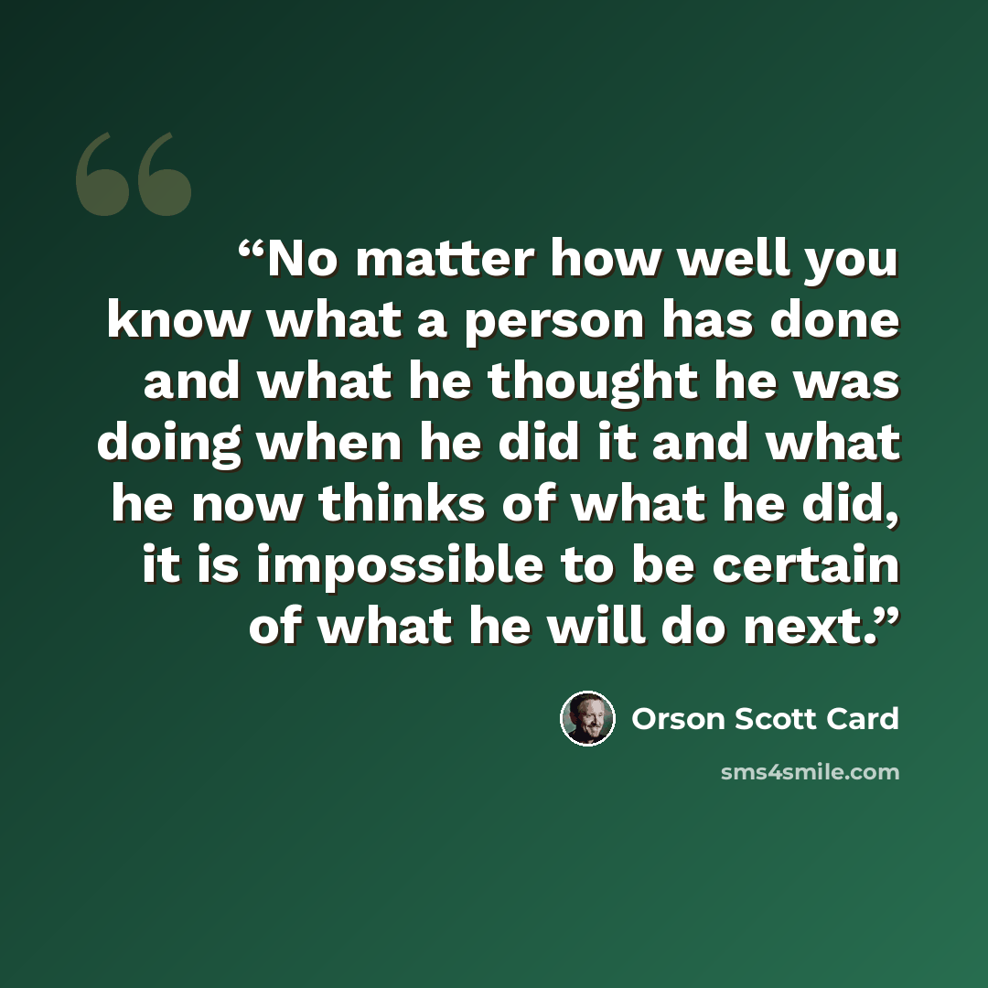 “No matter how well you know what a person has done and what he thought he was doing when he did it and what he now thinks of what he did, it is impossible to be certain of what he will do next.” quote by Orson Scott Card