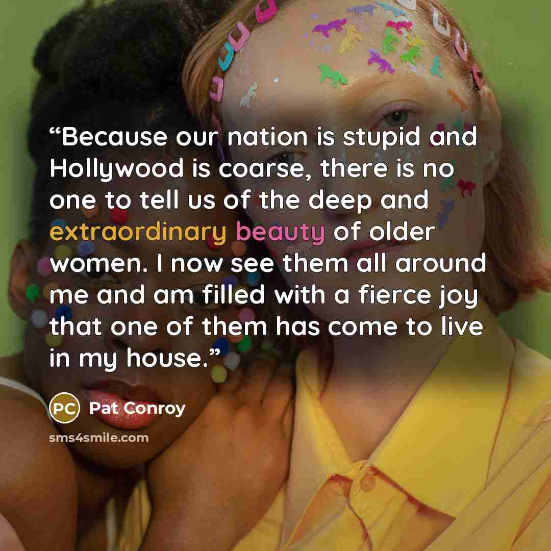 “Because our nation is stupid and Hollywood is coarse, there is no one to tell us of the deep and extraordinary beauty of older women. I now see them all around me and am filled with a fierce joy that one of them has come to live in my house.” quote by Pat Conroy