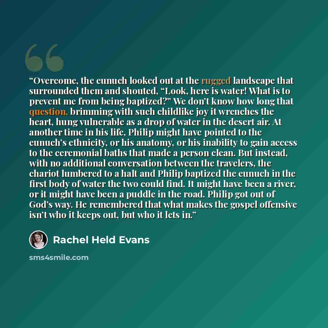“Overcome, the eunuch looked out at the rugged landscape that surrounded them and shouted, “Look, here is water! What is to prevent me from being baptized?” We don’t know how long that question, brimming with such childlike joy it wrenches the heart, hung vulnerable as a drop of water in the desert…” quote by Rachel Held Evans
