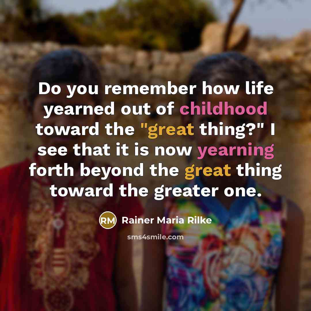 “Do you remember how life yearned out of childhood toward the "great thing?" I see that it is now yearning forth beyond the great thing toward the greater one.” quote by Rainer Maria Rilke