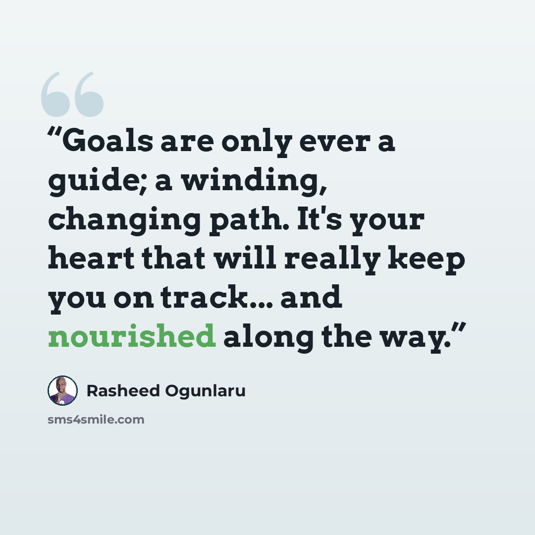“Goals are only ever a guide; a winding, changing path. It's your heart that will really keep you on track... and nourished along the way.” quote by Rasheed Ogunlaru