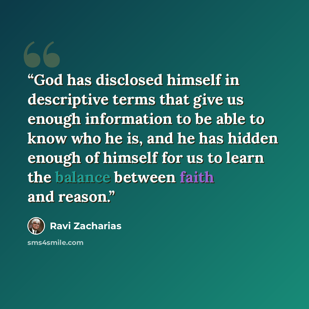 “God has disclosed himself in descriptive terms that give us enough information to be able to know who he is, and he has hidden enough of himself for us to learn the balance between faith and reason.” quote by Ravi Zacharias