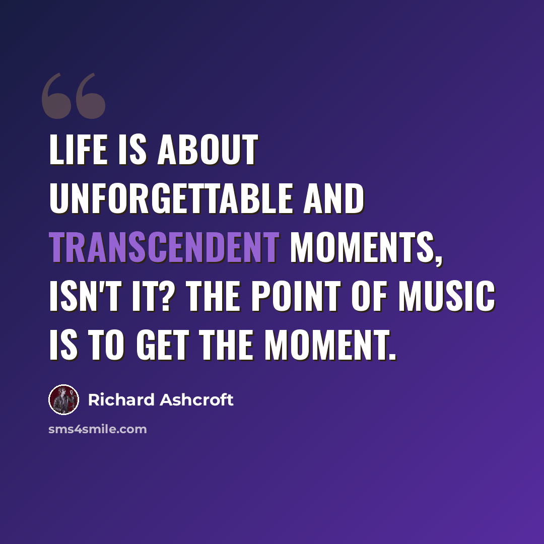 “Life is about unforgettable and transcendent moments, isn't it? The point of music is to get the moment.” quote by Richard Ashcroft