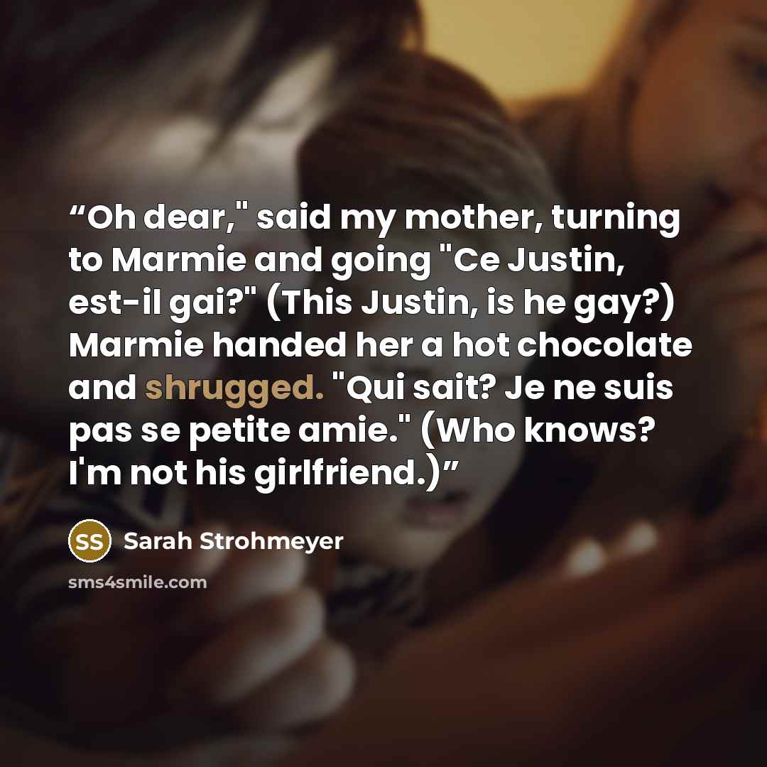 “Oh dear," said my mother, turning to Marmie and going "Ce Justin, est-il gai?" (This Justin, is he gay?) Marmie handed her a hot chocolate and shrugged. "Qui sait? Je ne suis pas se petite amie." (Who knows? I'm not his girlfriend.)” quote by Sarah Strohmeyer