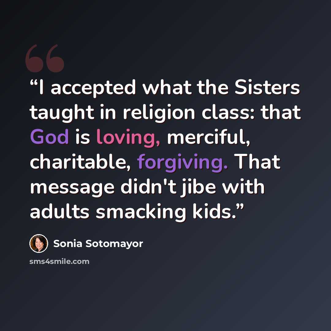 “I accepted what the Sisters taught in religion class: that God is loving, merciful, charitable, forgiving. That message didn't jibe with adults smacking kids.” quote by Sonia Sotomayor