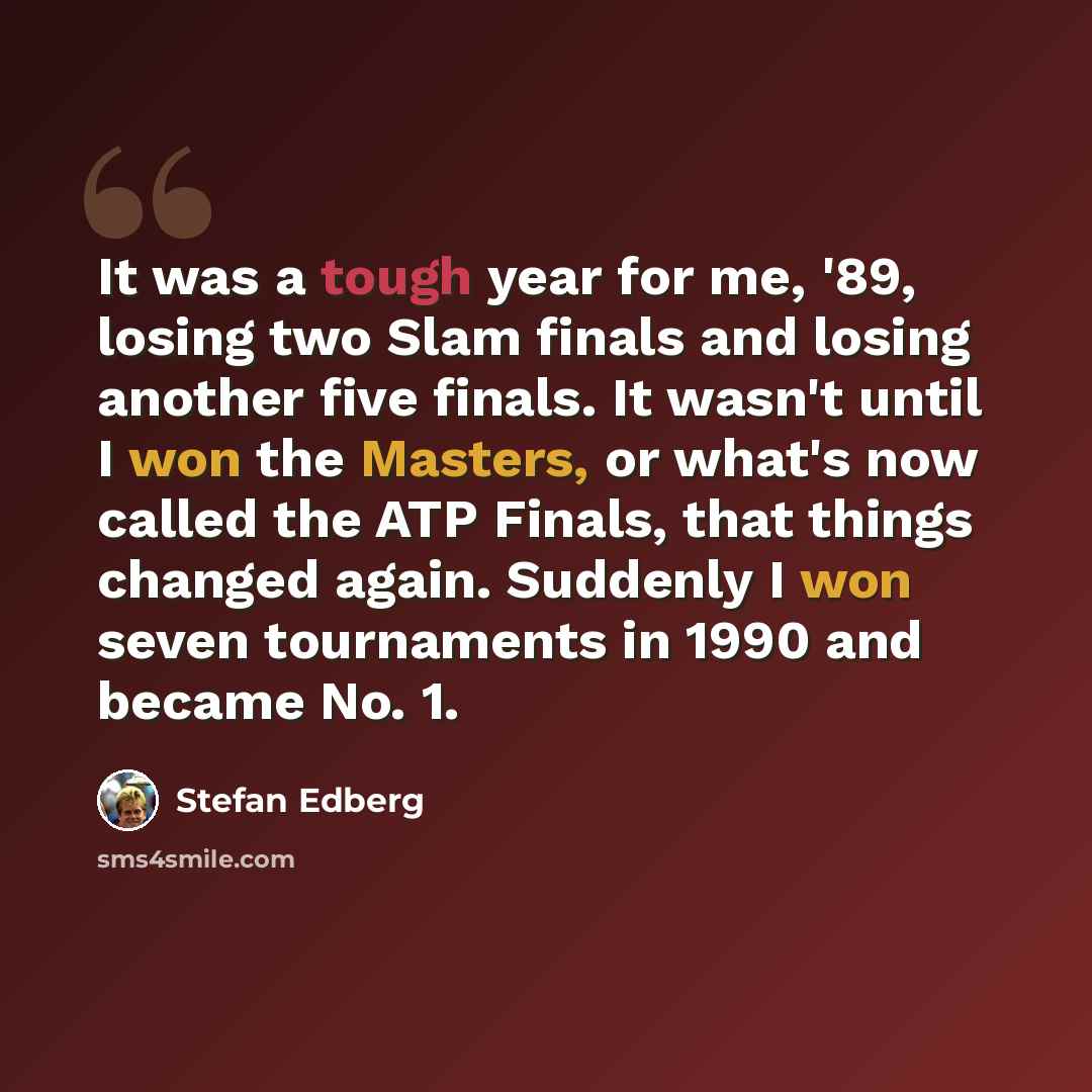 “It was a tough year for me, '89, losing two Slam finals and losing another five finals. It wasn't until I won the Masters, or what's now called the ATP Finals, that things changed again. Suddenly I won seven tournaments in 1990 and became No. 1.” quote by Stefan Edberg