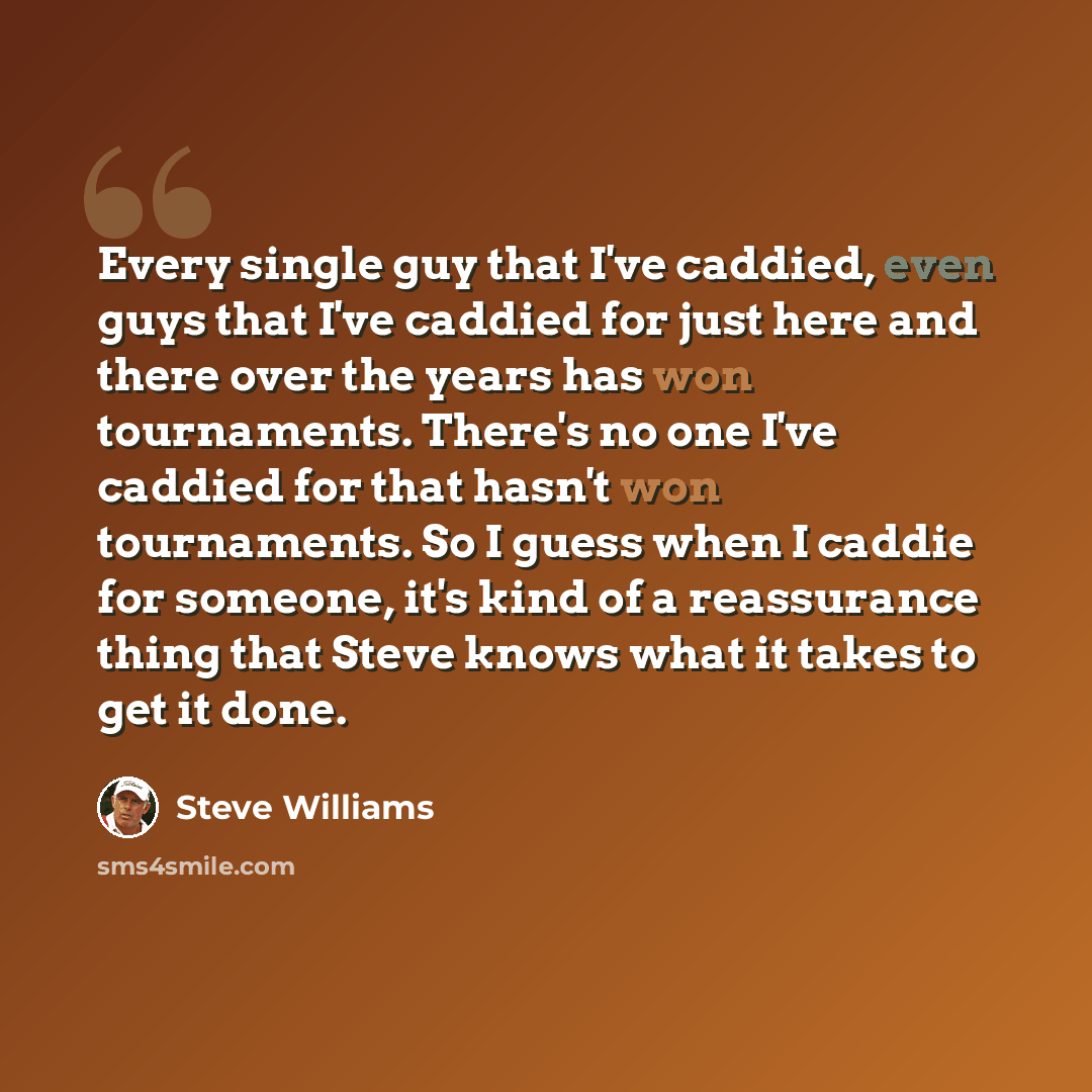 “Every single guy that I've caddied, even guys that I've caddied for just here and there over the years has won tournaments. There's no one I've caddied for that hasn't won tournaments. So I guess when I caddie for someone, it's kind of a reassurance thing that Steve knows what it takes to get it…” quote by Steve Williams
