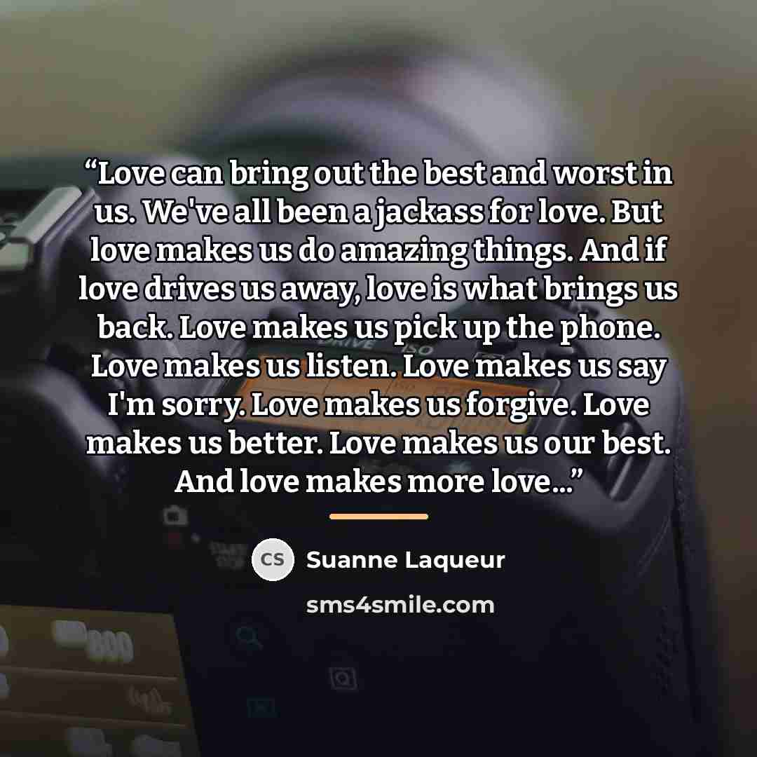 “Love can bring out the best and worst in us. We've all been a jackass for love. But love makes us do amazing things. And if love drives us away, love is what brings us back. Love makes us pick up the phone. Love makes us listen. Love makes us say I'm sorry. Love makes us forgive. Love makes us…” quote by Suanne Laqueur