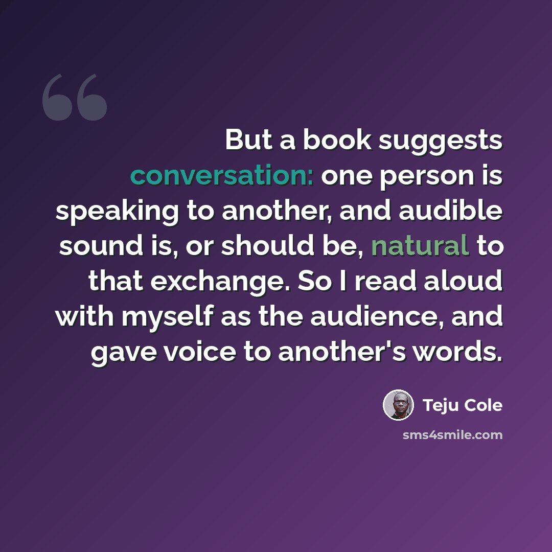 “But a book suggests conversation: one person is speaking to another, and audible sound is, or should be, natural to that exchange. So I read aloud with myself as the audience, and gave voice to another's words.” quote by Teju Cole