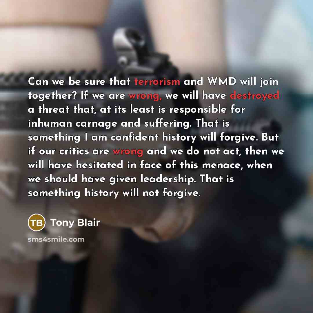 “Can we be sure that terrorism and WMD will join together? If we are wrong, we will have destroyed a threat that, at its least is responsible for inhuman carnage and suffering. That is something I am confident history will forgive. But if our critics are wrong and we do not act, then we will have…” quote by Tony Blair