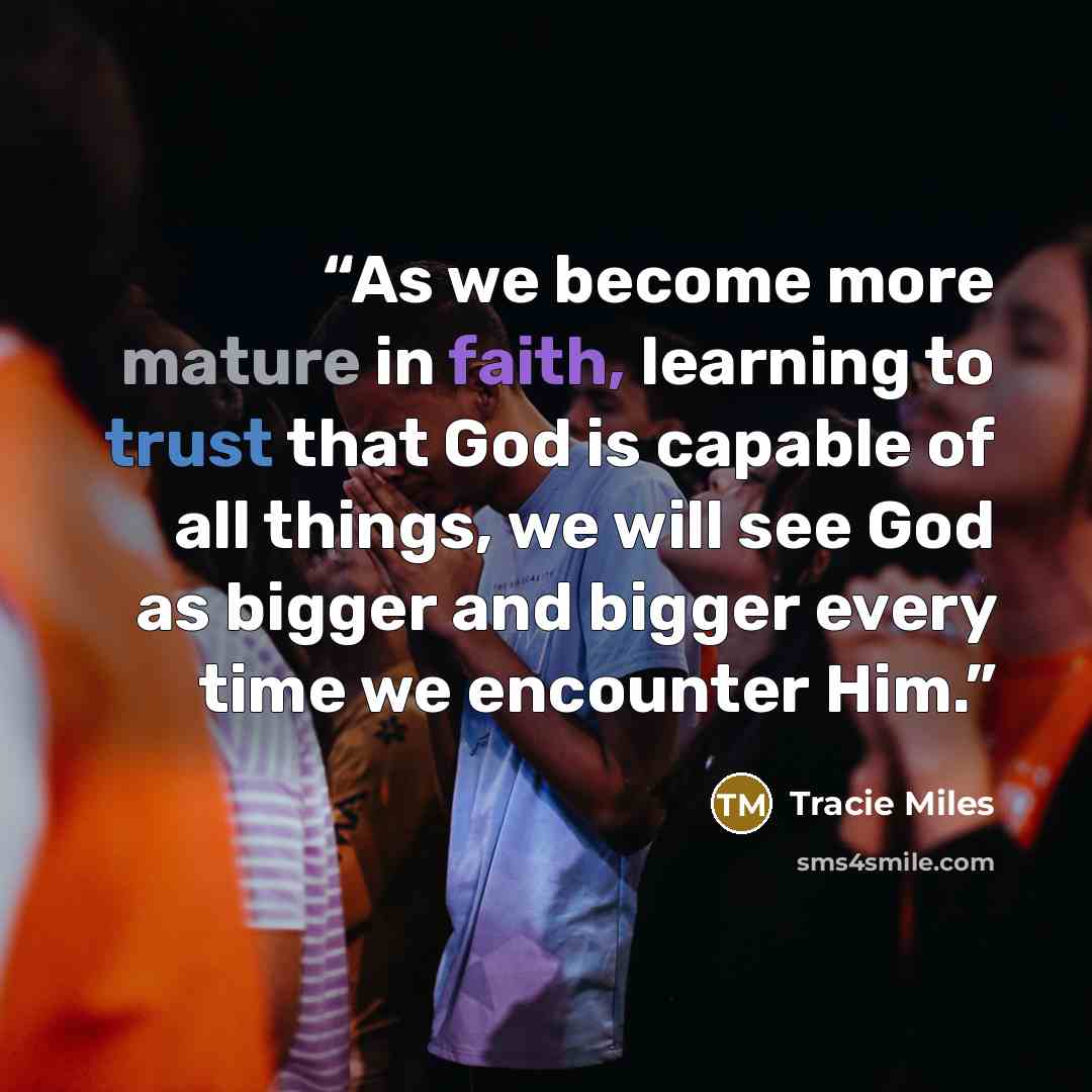 “As we become more mature in faith, learning to trust that God is capable of all things, we will see God as bigger and bigger every time we encounter Him.” quote by Tracie Miles