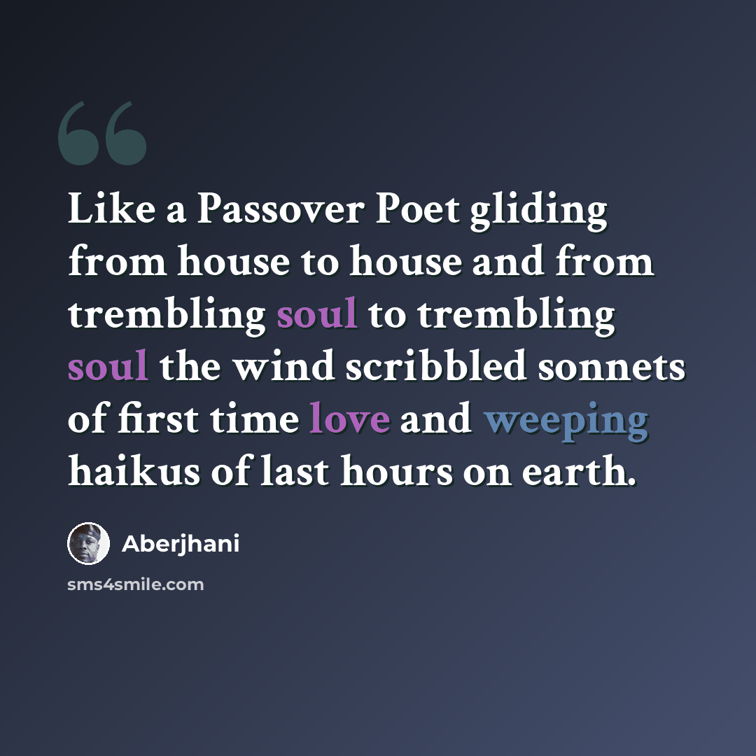 “Like a Passover Poet gliding from house to house and from trembling soul to trembling soul the wind scribbled sonnets of first time love and weeping haikus of last hours on earth.” quote by Aberjhani
