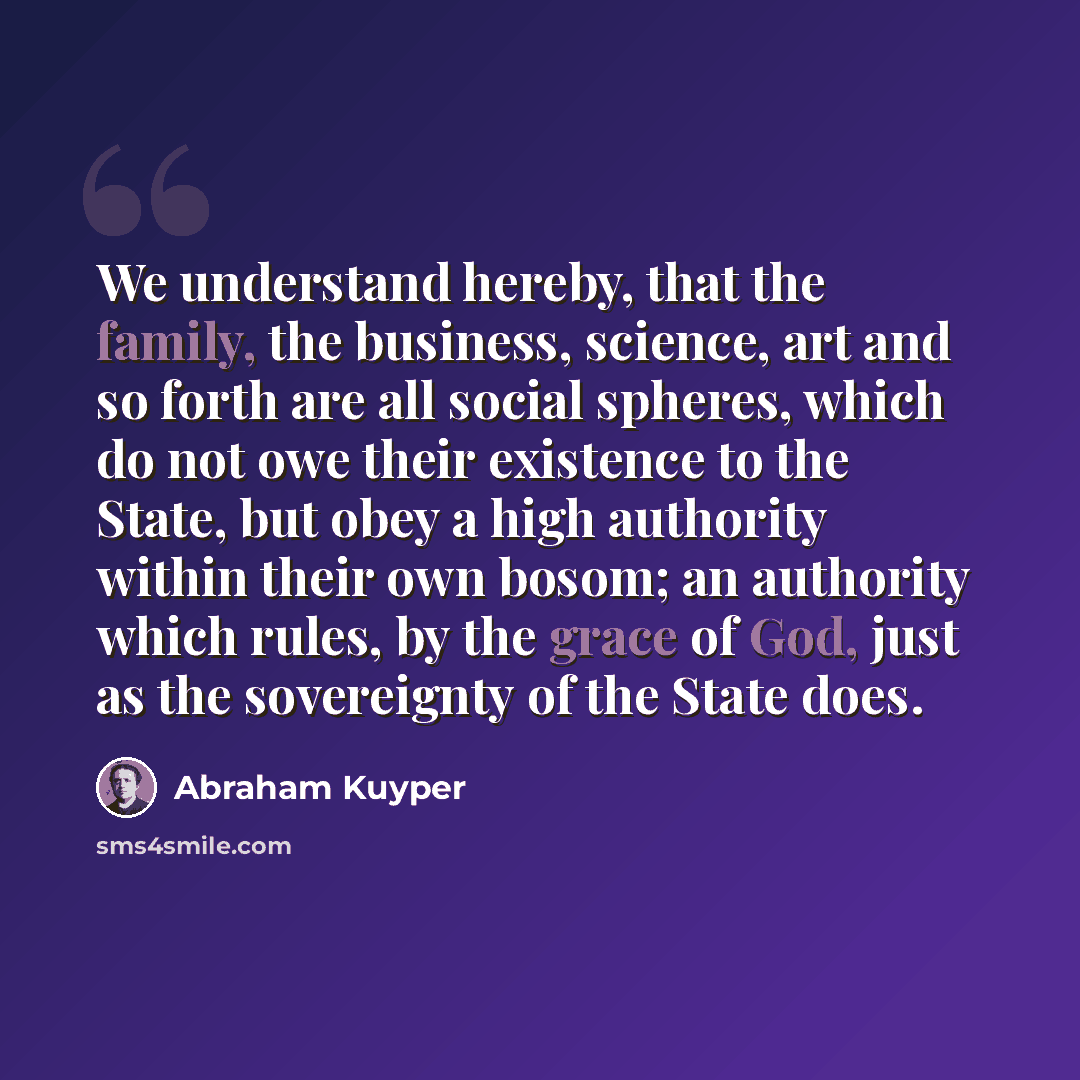 “We understand hereby, that the family, the business, science, art and so forth are all social spheres, which do not owe their existence to the State, but obey a high authority within their own bosom; an authority which rules, by the grace of God, just as the sovereignty of the State does.” quote by Abraham Kuyper