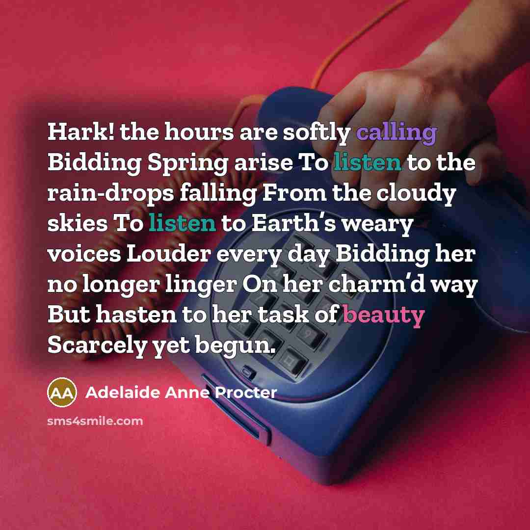 “Hark! the hours are softly calling Bidding Spring arise To listen to the rain-drops falling From the cloudy skies To listen to Earth’s weary voices Louder every day Bidding her no longer linger On her charm’d way But hasten to her task of beauty Scarcely yet begun.” quote by Adelaide Anne Procter