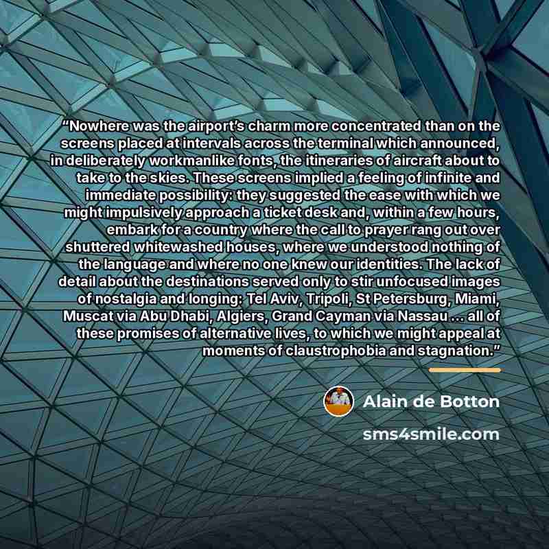 “Nowhere was the airport’s charm more concentrated than on the screens placed at intervals across the terminal which announced, in deliberately workmanlike fonts, the itineraries of aircraft about to take to the skies. These screens implied a feeling of infinite and immediate possibility: they…” quote by Alain de Botton