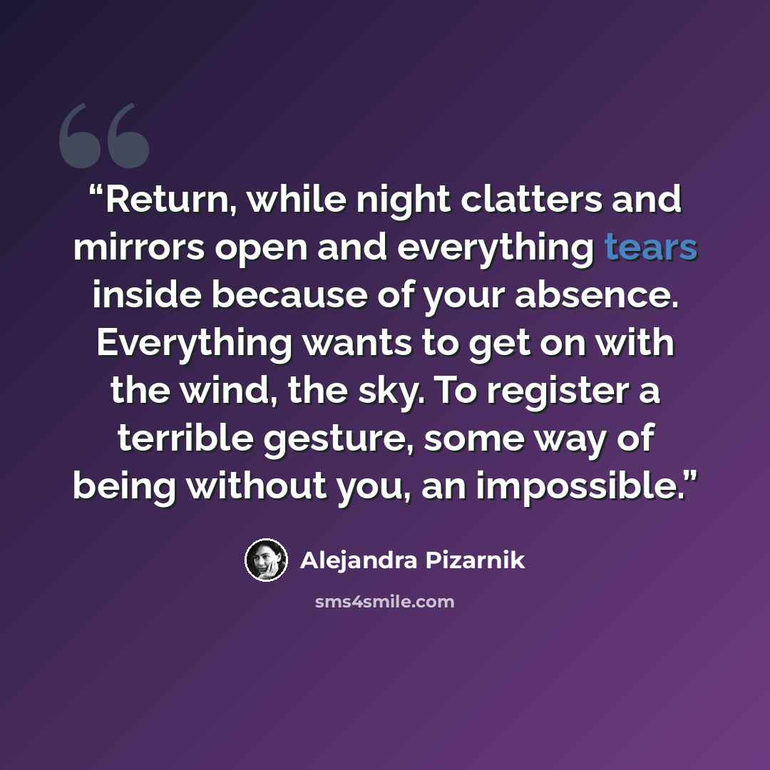 “Return, while night clatters and mirrors open and everything tears inside because of your absence. Everything wants to get on with the wind, the sky. To register a terrible gesture, some way of being without you, an impossible.” quote by Alejandra Pizarnik