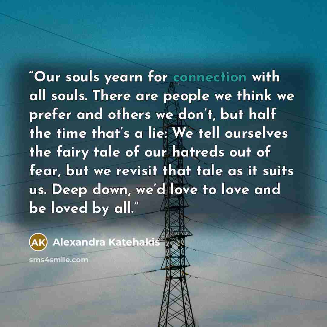 “Our souls yearn for connection with all souls. There are people we think we prefer and others we don’t, but half the time that’s a lie: We tell ourselves the fairy tale of our hatreds out of fear, but we revisit that tale as it suits us. Deep down, we’d love to love and be loved by all.” quote by Alexandra Katehakis