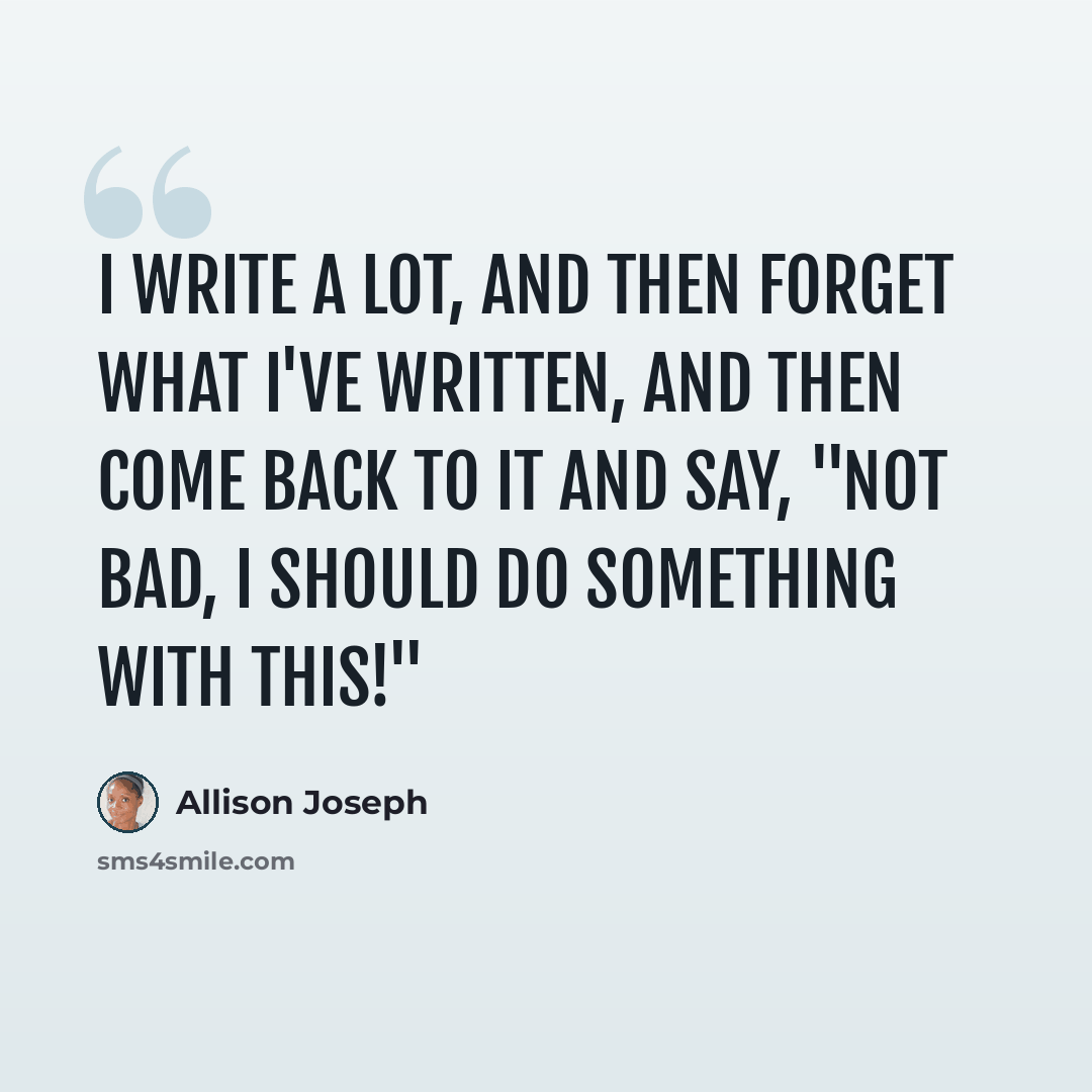 “I write a lot, and then forget what I've written, and then come back to it and say, "Not bad, I should do something with this!"” quote by Allison Joseph
