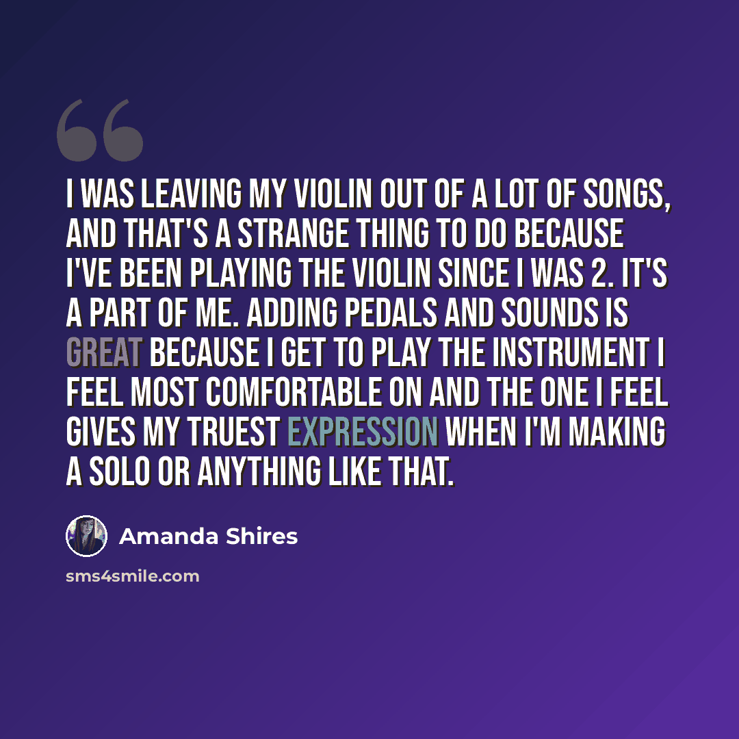 “I was leaving my violin out of a lot of songs, and that's a strange thing to do because I've been playing the violin since I was 2. It's a part of me. Adding pedals and sounds is great because I get to play the instrument I feel most comfortable on and the one I feel gives my truest expression…” quote by Amanda Shires