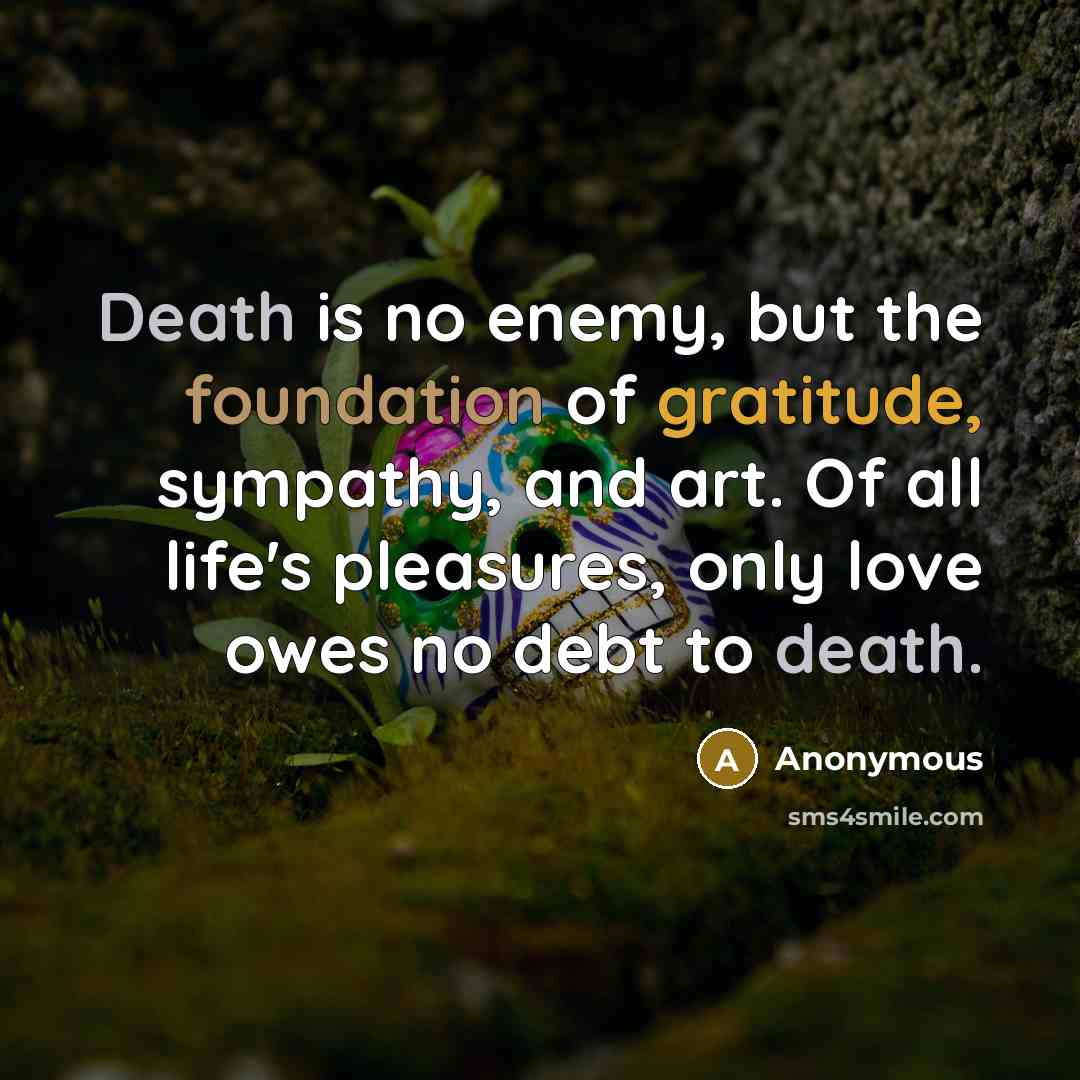“Death is no enemy, but the foundation of gratitude, sympathy, and art. Of all life's pleasures, only love owes no debt to death.” quote by Anonymous