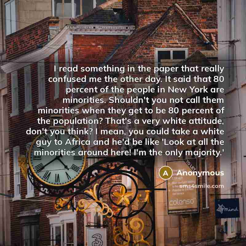 “I read something in the paper that really confused me the other day. It said that 80 percent of the people in New York are minorities. Shouldn't you not call them minorities when they get to be 80 percent of the population? That's a very white attitude, don't you think? I mean, you could take a…” quote by Anonymous