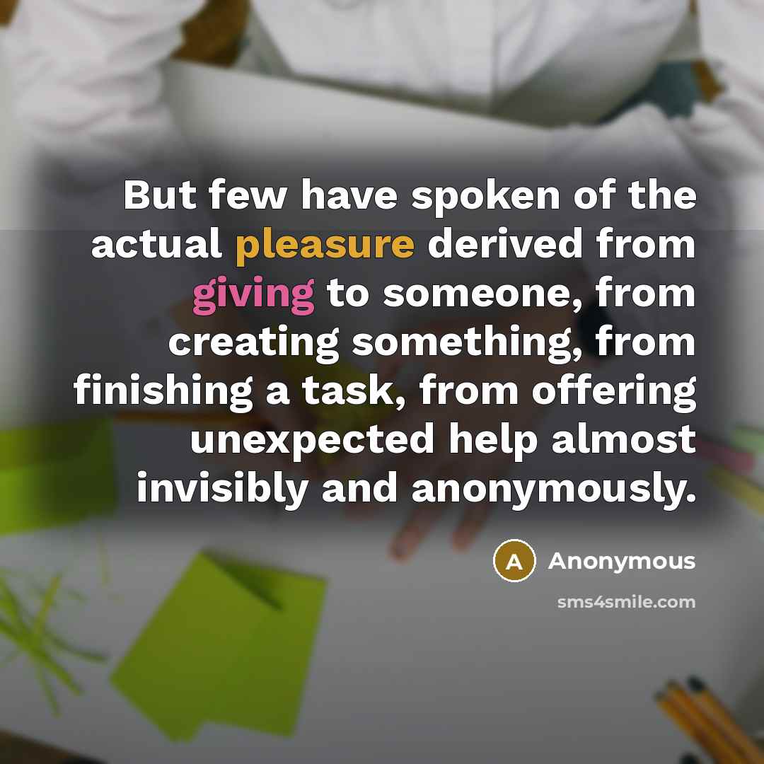 “But few have spoken of the actual pleasure derived from giving to someone, from creating something, from finishing a task, from offering unexpected help almost invisibly and anonymously.” quote by Anonymous