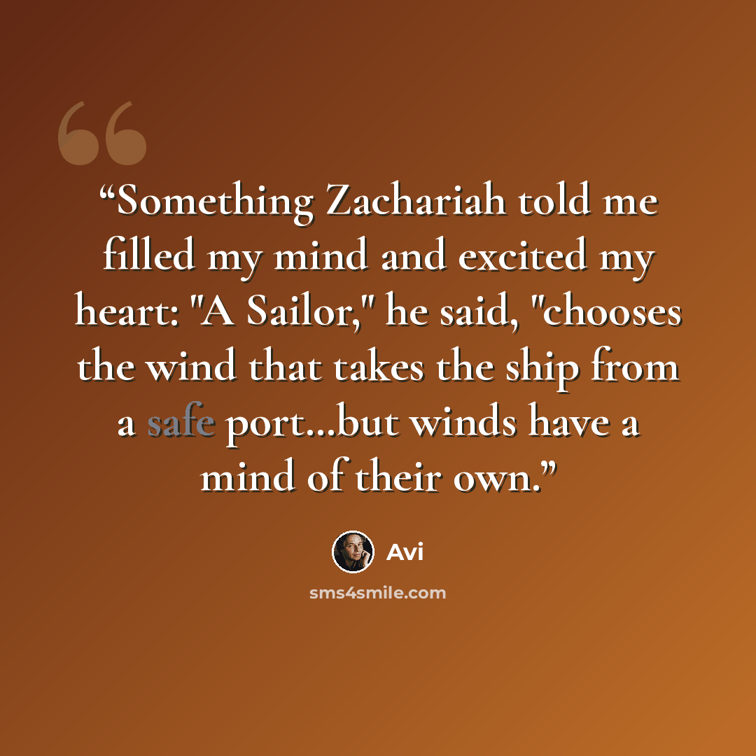 “Something Zachariah told me filled my mind and excited my heart: "A Sailor," he said, "chooses the wind that takes the ship from a safe port…but winds have a mind of their own.” quote by Avi