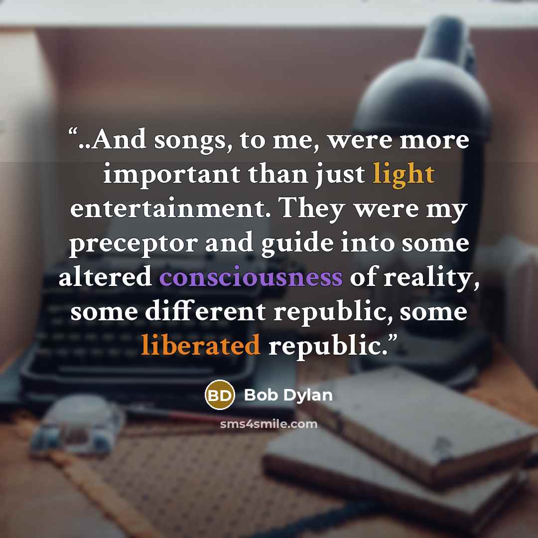 “..And songs, to me, were more important than just light entertainment. They were my preceptor and guide into some altered consciousness of reality, some different republic, some liberated republic.” quote by Bob Dylan